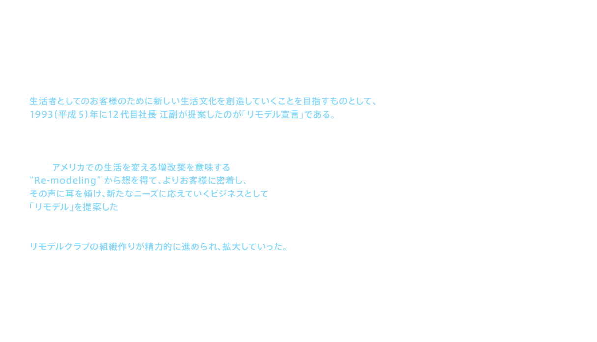 生活者としてのお客様のために新しい生活文化を創造していくことを目指すものとして、1993（平成5）年に12代目社長 江副が提案したのが「リモデル宣言」である。増改築に関わる新たなビジネスを、あえて「リモデル」という当時まだ聞き慣れない言葉で推進したのは、単に実需に応える日本型のリフォームとは一線を画し、日本に新たな住まいの文化を創出しようという江副の考え方に基づく。そこでアメリカでの生活を変える増改築を意味する“Re-modeling”から想を得て、よりお客様に密着し、その声に耳を傾け、新たなニーズに応えていくビジネスとして「リモデル」を提案したのである。この時新設されたリフォーム事業推進部（翌年にリモデル事業推進本部へ発展）では、翌1994（平成6）年の発足に向けて、リモデルクラブの組織作りが精力的に進められ、拡大していった。この加盟店拡大によってＴＯＴＯのリモデル事業はよりお客様密着志向となり、次なるステージに向けてステップアップしていくのである。