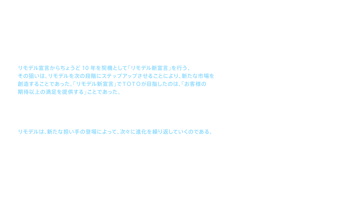 14代目社長 木瀬は就任と同時に、リモデル宣言からちょうど10年を契機として「リモデル新宣言」を行う。その狙いは、リモデルを次の段階にステップアップさせることにより、新たな市場を創造することであった。「リモデル新宣言」でＴＯＴＯが目指したのは、「お客様の期待以上の満足を提供する」ことであった。人間のライフステージは、年齢とともに変わっていく。高齢となり、孫ができた人には、孫と一緒に入浴できる風呂があれば、世代間のふれあいをより豊かなものにできるなど、新たな暮らし方を提案することができる。こうした「モノ需要」から「コト需要」への転換を図ったのが、「リモデル新宣言」であった。このようにリモデルは、新たな担い手の登場によって、次々に進化を繰り返していくのである。
