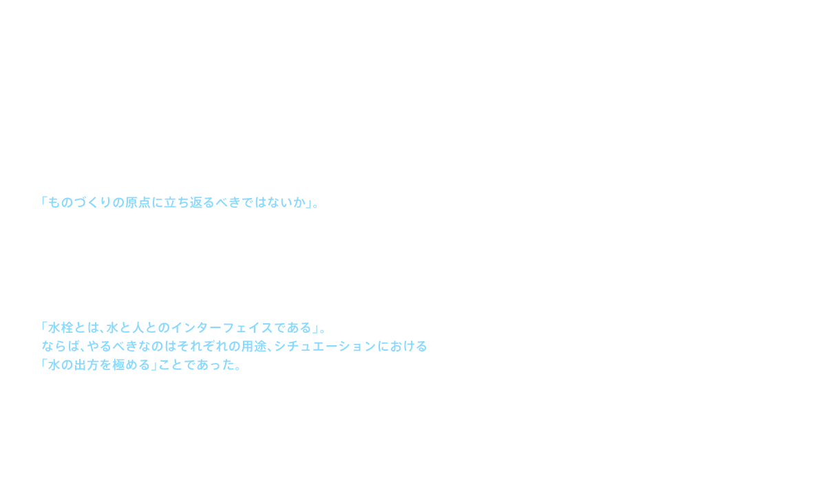 シャワー金具が住宅に広がった1980年代に入ると、市場からはより高いデザイン性が要求され、TOTOでも様々なデザインの水栓金具を発売し、受け入れられた。しかし、そこにＴＯＴＯの経営陣は、水栓事業部の危機を見出す。「ものづくりの原点に立ち返るべきではないか」。その声の下、事業部内には新たな動きが始った。内部、外部と情報交換を進めるうちに浮かび上がってきたのが、「そもそも水栓とは何か？」という問いであった。だが、その答えは1つではなかった。なぜなら、一口に水栓といっても、台所、洗面所、浴室、それぞれで求められる仕様が違うからである。だが、そう考えてみると、この問いには答えを出すことができた。「水栓とは、水と人とのインターフェイスである」。ならば、やるべきなのはそれぞれの用途、シチュエーションにおける「水の出方を極める」ことであった。