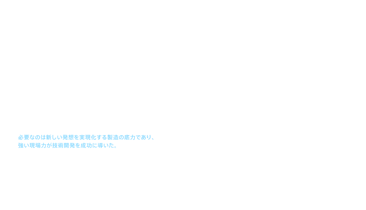 1994（平成6）年発売の「ニューファミリーシリーズ」、1995（平成7）年発売の「ニュージョイシリーズ」は、革新的な技術を織り込んだ商品として、業界に衝撃を与えた。それは「脱鋳物」。まさに業界の常識への挑戦であった。挑戦したのは、水栓金具の本体に耐食性に優れた管材を採用し、金属以上の強靱さを持つスーパーエンジニアリングプラスチックの機能部を組み合わせて、通水路を構成する技術だった。これはTOTOの得意とする金属加工技術と超精密樹脂成型技術の融合であった。しかし、この２つを組み合わせることは容易ではなかった。必要なのは新しい発想を実現化する製造の底力であり、強い現場力が技術開発を成功に導いた。