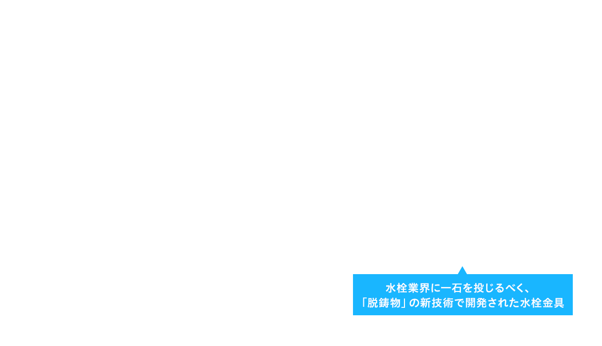 水栓業界に一石を投じるべく、「脱鋳物」の新技術で開発された水栓金具