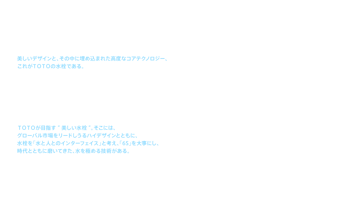 美しいデザインと、その中に埋め込まれた高度なコアテクノロジー、これがＴＯＴＯの水栓である。コアテクノロジーは進化を続け、2010年代になると「浴び心地」といった人の感性を設計値へと変換し、快適な「浴び心地」を確保しつつ、従来のシャワーに比べ約35%（※当社比）もの節水を実現した「エアインシャワー」や、「ジャイロストリーム」などの多様な吐水技術を生み出している。ＴＯＴＯのシャワー技術は世界でも認められ、2015（平成27）年に「エアインオーバーヘッドシャワー」が世界的な環境賞「GREEN GOOD DESIGN AWARD 2015」を受賞した。ＴＯＴＯが目指す“美しい水栓”。そこには、グローバル市場をリードしうるハイデザインとともに、水栓を「水と人とのインターフェイス」と考え、「6S」を大事にし、時代とともに磨いてきた、水を極める技術がある。日本発のシャワー技術が、世界のお客様の生活を変える日までＴＯＴＯの水栓の進化はまだまだ続く。