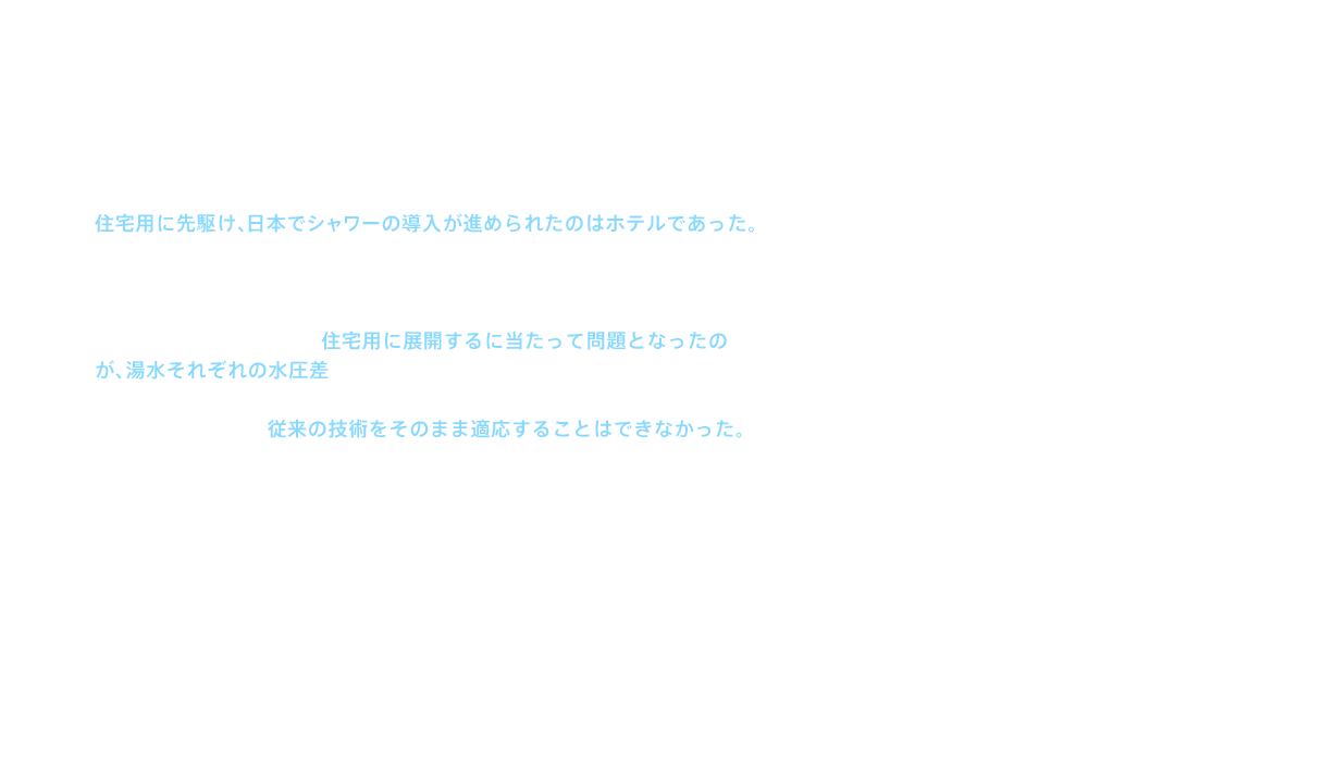 住宅用に先駆け、日本でシャワーの導入が進められたのはホテルであった。ここで、シャワーには欠かせない、お湯と水を混ぜて使用する混合栓の技術が発展し、現在使われている、2ハンドル、ミキシング、サーモスタット、シングルレバー、という混合方式4種類の基礎が確立される。しかし、これらの水栓金具を住宅用に展開するに当たって問題となったのが、湯水それぞれの水圧差であった。ホテル用のシャワー金具では湯も水もほぼ同じ圧力で供給されるが、住宅用給湯器を通ったあとのお湯側の圧力は水側に比べて低く、従来の技術をそのまま適応することはできなかった。