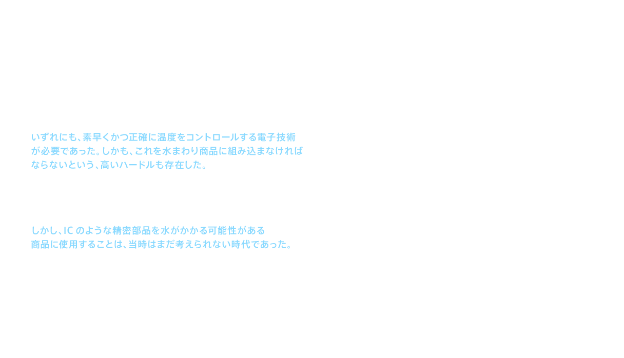 新しい温水洗浄便座には、温水洗浄と温風による乾燥、そして暖房便座の3つが基本機能として求められていた。いずれにも、素早くかつ正確に温度をコントロールする電子技術が必要であった。しかも、これを水まわり商品に組み込まなければならないという、高いハードルも存在した。もっとも難関だったのは、適温を維持するために温度の変化を素早く正確に感知し、必要な制御を即座に行う技術だった。この難しい問題に対して担当者が導き出した答えは、ICによる制御であった。しかし、ICのような精密部品を水がかかる可能性がある商品に使用することは、当時はまだ考えられない時代であった。
