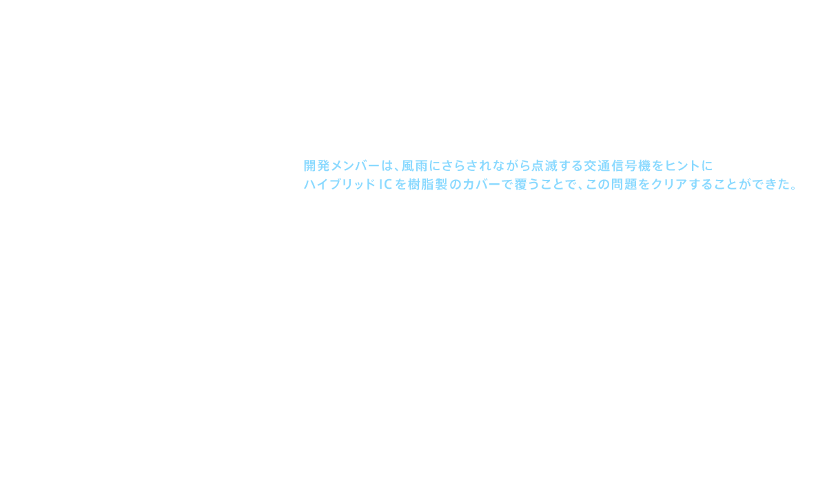 この問題を解決したのが、特殊な樹脂でICをコーティングした「ハイブリッドIC」だった。開発メンバーは、風雨にさらされながら点滅する交通信号機をヒントにハイブリッドICを樹脂製のカバーで覆うことで、この問題をクリアすることができた。さらにサーミスタ（thermistor：温度の変化により、抵抗値が変化する電子部品）を用いることで、よりきめ細かな温度制御を実現した。こうしていくつものハードルをクリアして誕生した記念すべき新商品が「ウォシュレット®G」である。最先端の知識と技術を駆使して完成させたのであった。