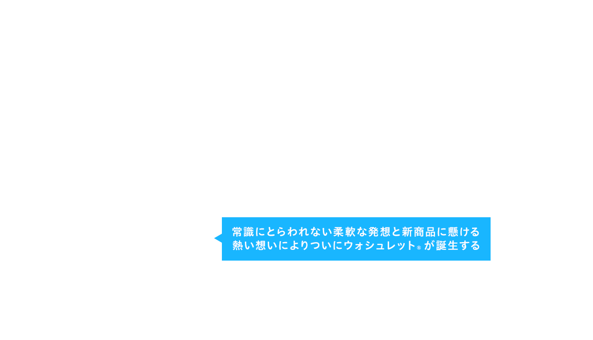 常識にとらわれない柔軟な発想と新商品に懸ける熱い想いによりついにウォシュレット®が誕生する
