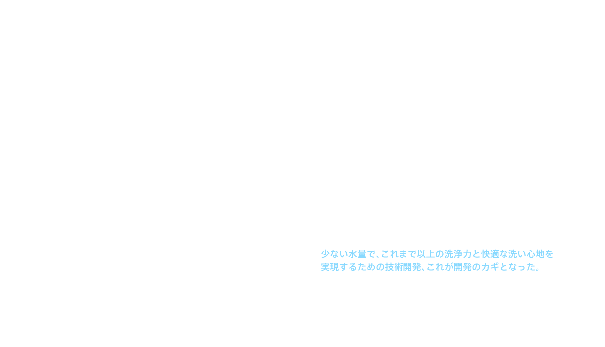 しかし、それまでのウォッシュレット®の基本デザインは、機械としての性能の良さや堅牢性が前面に出たもので、信頼感は十分だったが、デザイン性が高いとはいえなかった。また、それまでの開発は、まず機能ありきで、必要な部品を検討した後にデザインに入っていた。そこで新たなウォシュレット®の開発に当たっては、デザイナーが自由にデザインを考え、そこに必要な機能を入れ込んでいく手法をとることにした。出来上がったデザインは、「シンプル＆コンパクト」。この形状を実現するには、貯湯タンクは使えない。となれば、湯をつくる機構は瞬間式以外にない。だが、瞬間式では貯湯式に比べてつくれるお湯が減ってしまう。少ない水量で、これまで以上の洗浄力と快適な洗い心地を実現するための技術開発、これが開発のカギとなった。