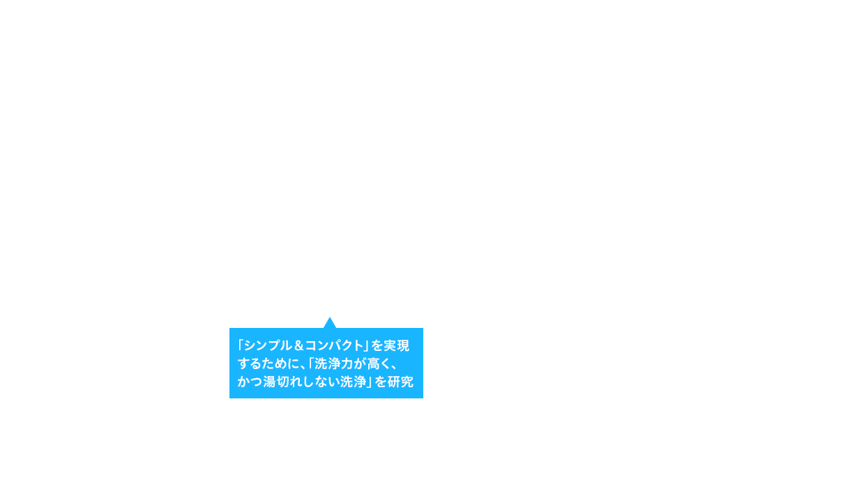 「シンプル＆コンパクト」を実現するために、「洗浄力が高く、かつ湯切れしない洗浄」を研究