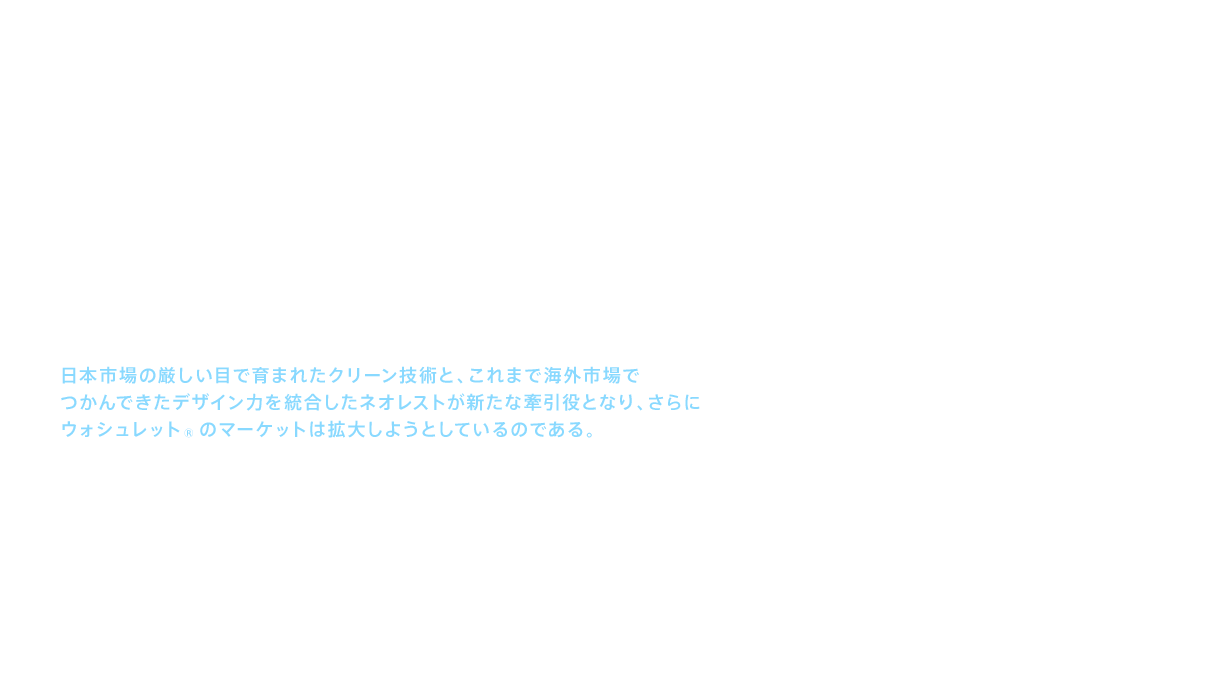ウォシュレット®は、おしりを洗うという機能を世に送り出した商品である。一方でＴＯＴＯは、セフィオンテクトやキレイ除菌水などの清潔機能、あるいは高度な節水技術によって便器の機能を高めてきた。ウォシュレット®と便器を一体化し、デザイン性を高めた商品がネオレストである。日本よりはるかにデザインが重視される海外において、ネオレストはその機能と優美なデザインにより、最高級ホテルやレジデンスに採用されている。つまり、日本市場の厳しい目で育まれたクリーン技術と、これまで海外市場でつかんできたデザイン力を統合したネオレストが新たな牽引役となり、さらにウォシュレット®のマーケットは拡大しようとしているのである。ウォシュレット®の存在感は、海外市場において確実に高まろうとしている。