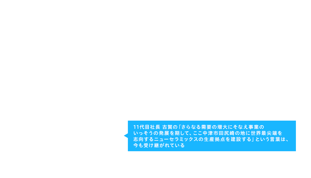 11代目社長 古賀の「さらなる需要の増大にそなえ事業のいっそうの発展を期して、ここ中津市田尻崎の地に世界最尖端を志向するニューセラミックスの生産拠点を建設する」という言葉は、今も受け継がれている