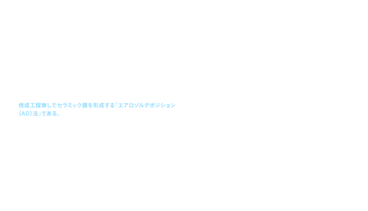 ITや通信に関わる先端技術は、そもそもワールドワイドである。ファインセラミックス事業の海外売上比率も、2010（平成22）年度の48％から2015（平成27）年度には76％にまで高まっている。2013（平成25）年以降、ＴＯＴＯのファインセラミックスが海外売上比率を急速に伸ばした要因には、新たな商品の開発があった。それが、今までの常識を覆し、焼成工程無しでセラミック膜を形成する「エアロゾルデポジション（AD）法」である。このAD法は、第6回ものづくり日本大賞（内閣総理大臣賞）をはじめ数々の受賞実績を挙げるなど、国内外から高い評価を受けている。AD法による膜の生成は、すでに他のさまざまなセラミック素材でも可能なことが実証されており、将来に向け、極めて大きな可能性を持った技術であることは間違いない。