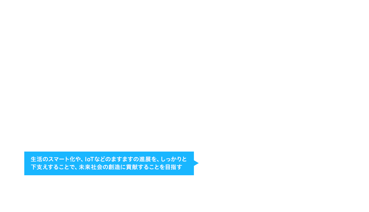 生活のスマート化や、IoTなどのますますの進展を、しっかりと下支えすることで、未来社会の創造に貢献することを目指す