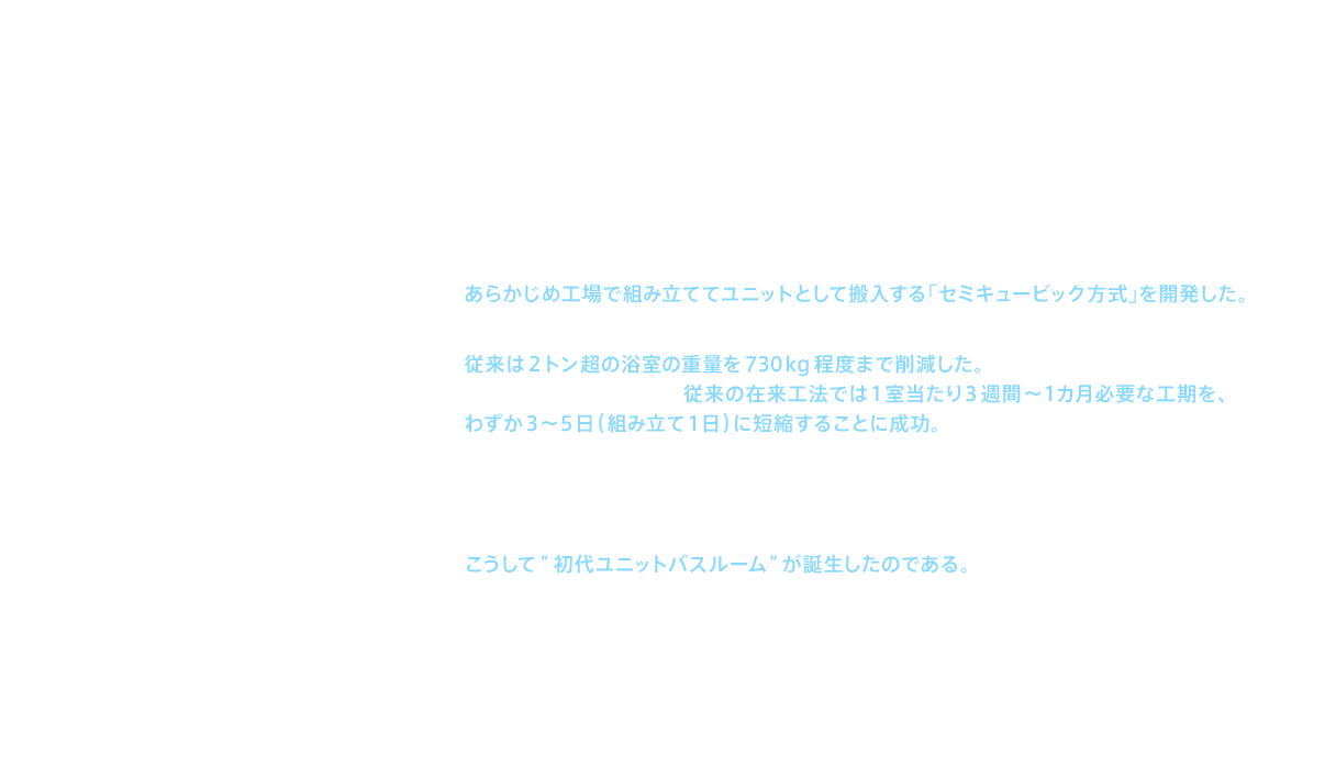 この依頼を受け、ＴＯＴＯでは1963（昭和38）年7月に開発プロジェクトを発足。茅ヶ崎工場（神奈川県）を中心に膨大な要件の検証を続けた結果、現場での工程を簡略化するために、あらかじめ工場で組み立ててユニットとして搬入する「セミキュービック方式」を開発した。また、軽量化して搬入を容易にするため、FRP（繊維強化プラスチック）を浴槽と洗面カウンターに展開。従来は2トン超の浴室の重量を730kg程度まで削減した。こうした工夫と努力の結果、従来の在来工法では1室当たり3週間～1カ月必要な工期を、わずか3～5日（組み立て1日）に短縮することに成功。1963（昭和38）年12月、1044室にユニットバスルームの正式採用が決定した。1044室の浴室工事を、大成建設株式会社、株式会社西原衛生工業所の協力を得て、工場製作から現場設置工事まで含めて約3ヵ月半で完了。こうして“初代ユニットバスルーム”が誕生したのである。施工性の高さだけでなく、メンテナンス性や、防水性、優れたデザイン性は、建築業界から広く注目を浴びることとなった。