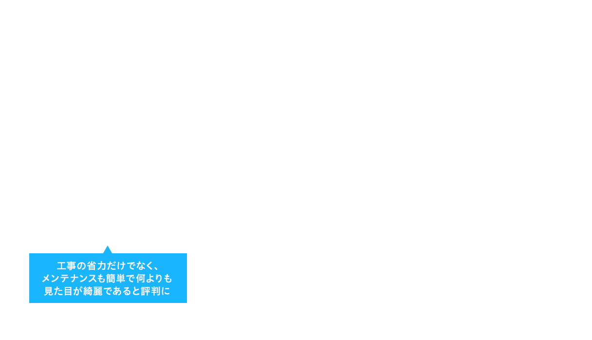 工事の省力だけでなく、メンテナンスも簡単で何よりも見た目が綺麗であると評判に