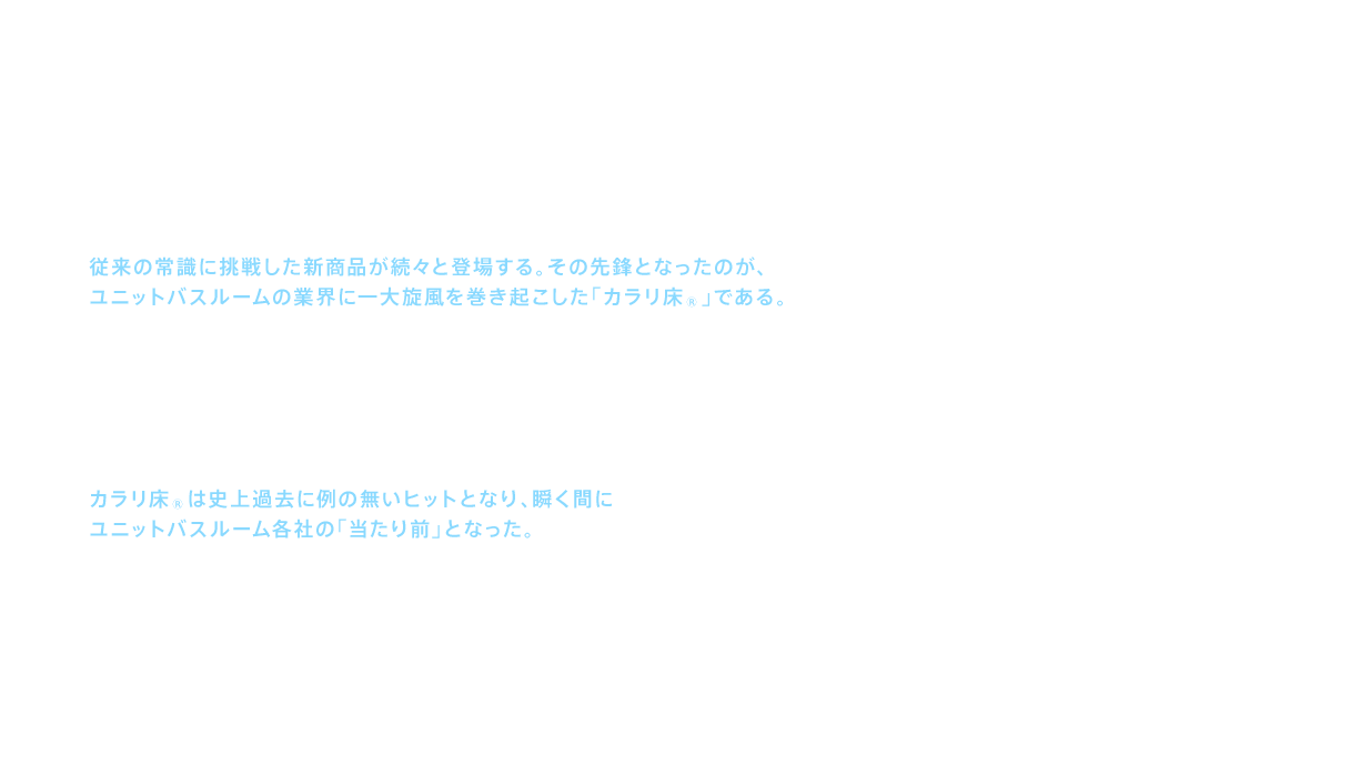2001（平成13）年、新世紀の到来とともにTOTOの浴室では、従来の常識に挑戦した新商品が続々と登場する。その先鋒となったのが、ユニットバスルームの業界に一大旋風を巻き起こした「カラリ床® 」である。「ユニットバスルームは床が乾きにくい」というお客様の声をきっかけに「当たり前」を覆す「乾きやすい床」への挑戦は始まった。様々な試行錯誤の果てに行き着いたのが「水を速く流すのではなく、少量の水をあえて停滞させ、その水を使って大きな水滴の表面張力を壊しながら溝に引き込み、ゆっくり確実に排水させる」という新たな排水手法と、それを成し得る理想の溝パターンである。翌朝には靴下で入れるほどカラリと乾く「カラリ床® 」の誕生であった。カラリ床®は史上過去に例の無いヒットとなり、瞬く間にユニットバスルーム各社の「当たり前」となった。