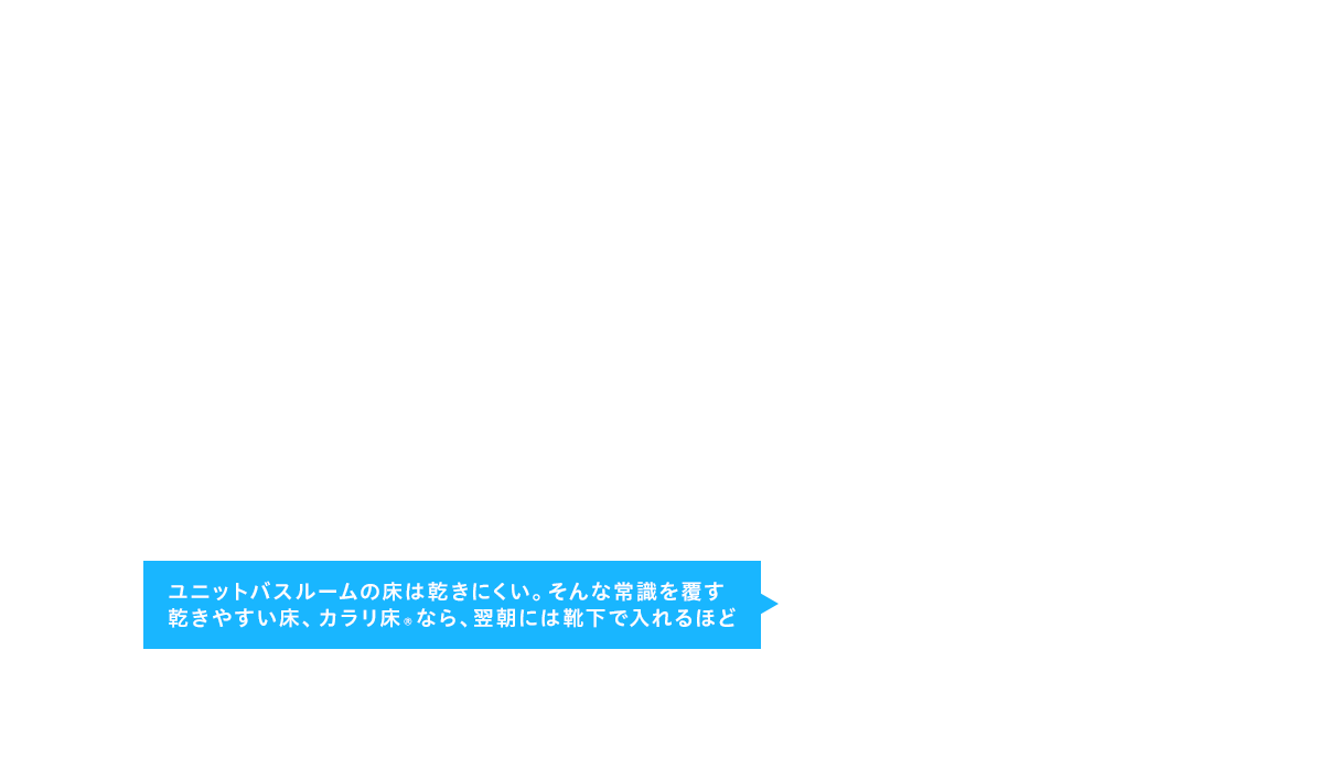 ユニットバスルームの床は乾きにくい。そんな常識を覆す乾きやすい床、カラリ床®なら、翌朝には靴下で入れるほど