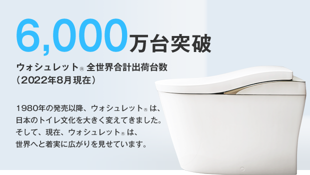 6,000万台突破 ウォシュレット®全世界合計出荷台数（2022年8月現在）1980年の発売以降、ウォシュレット®は、日本のトイレ文化を大きく変えてきました。そして、現在、ウォシュレット®は、世界へと着実に広がりを見せています。