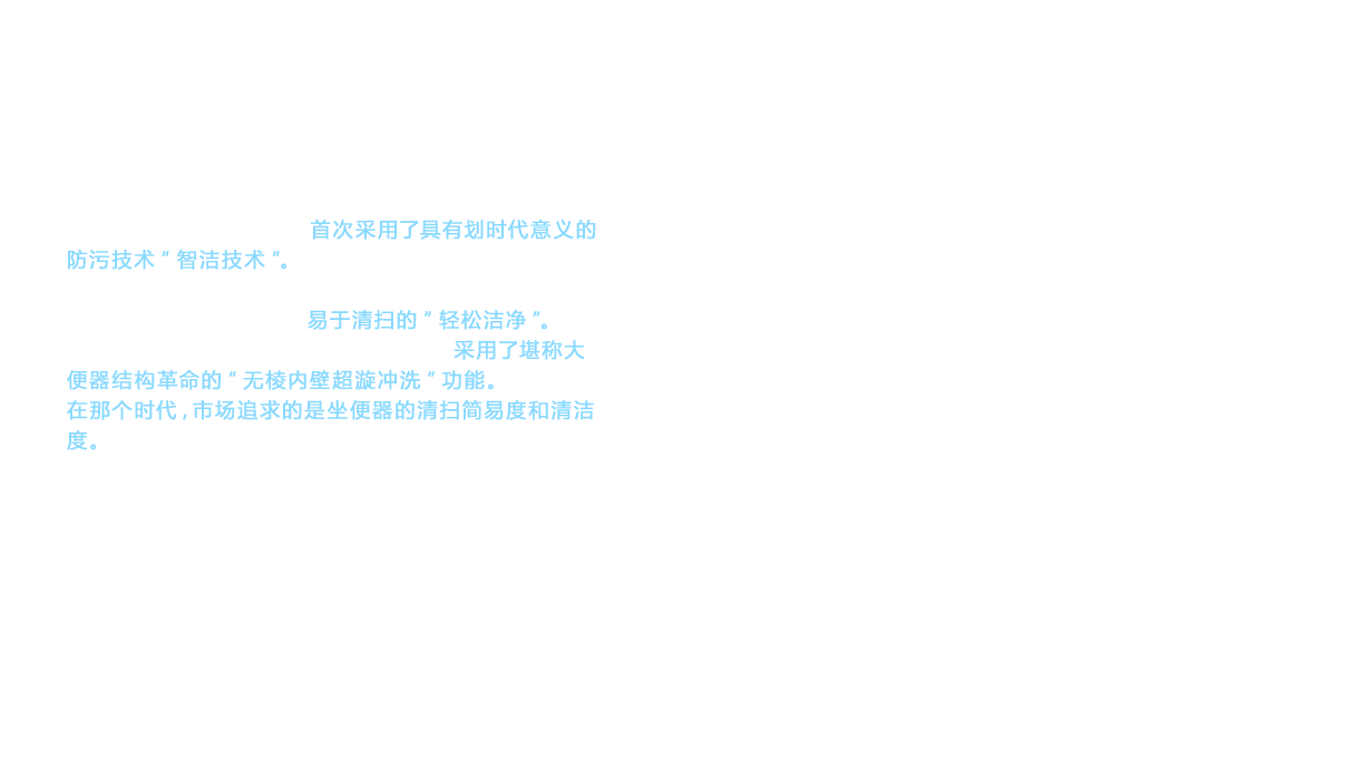 1999年上市的Restica系列首次采用了具有划时代意义的防污技术“智洁技术”。冲水量也为8ℓ，实现了比NEW CS系列节水20%的效果。但是，Restica系列的卖点是易于清扫的“轻松洁净”。2002年，在全新诺锐斯特(NEOREST)上首次采用了堪称大便器结构革命的“无棱内壁超漩冲洗”功能。在那个时代，市场追求的是坐便器的清扫简易度和清洁度。