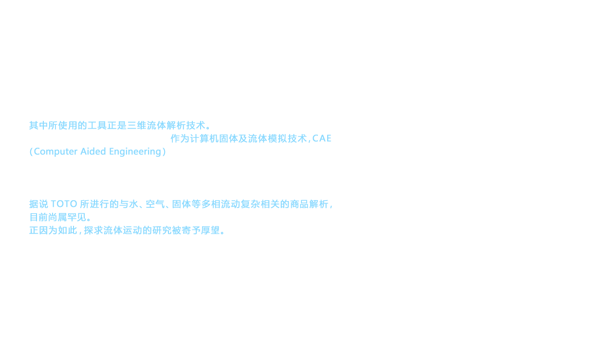 2006年，相继推出诺锐斯特(NEOREST)X/A/D、PUREREST EX、PUREREST QR等6ℓ坐便器。实际上，这项研究和开发是在1998年至2003年期间进行的。其中所使用的工具正是三维流体解析技术。在商品的强度设计和流动设计等方面，作为计算机固体及流体模拟技术，CAE（Computer Aided Engineering）是不可或缺的。TOTO从1990年代起开始引进CAE。CAE多用于单一流体解析，据说TOTO所进行的与水、空气、固体等多相流动复杂相关的商品解析，目前尚属罕见。正因为如此，探求流体运动的研究被寄予厚望。
