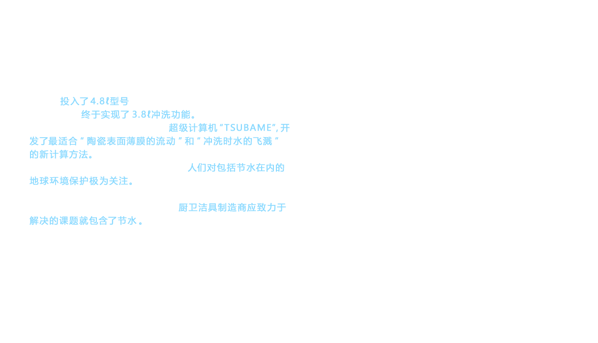 2010年投入了4.8ℓ型号GREEN MAX 4.8，2012年诺锐斯特HYBRID系列终于实现了3.8ℓ冲洗功能。2012年起，使用东京工业大学运用的超级计算机“TSUBAME”，开发了最适合“陶瓷表面薄膜的流动”和“冲洗时水的飞溅”的新计算方法。TOTO始终致力于改善节水性能，这是因为人们对包括节水在内的地球环境保护极为关注。节水是大势所趋，人心所向。当然，对于冲水量的不断减少，仍然存在各种担忧。但是，也包括消除这些担忧在内，厨卫洁具制造商应致力于解决的课题就包含了节水。这才正是TOTO一边调整自身开发体制一边坚持开展的“不断挑战”。