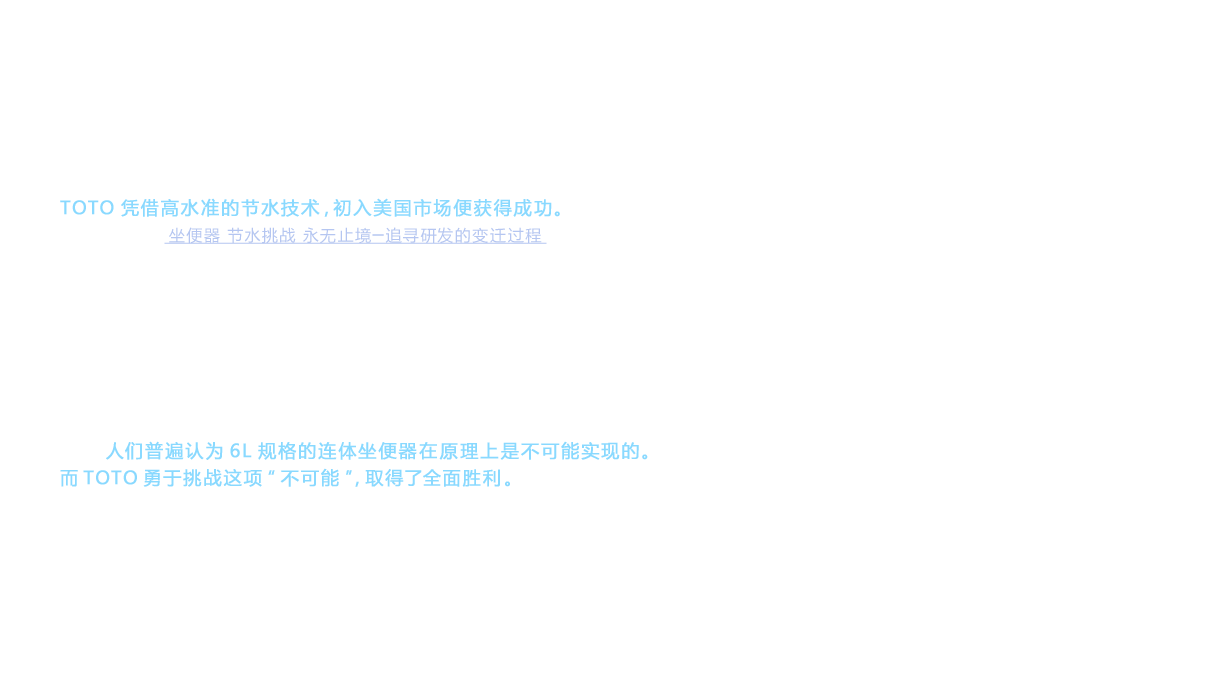 TOTO凭借高水准的节水技术，初入美国市场便获得成功。（详情请参照“坐便器 节水挑战 永无止境─追寻研发的变迁过程”）但是，无论出色的冲洗能力得到再多的认可，如果经营产品仅限于分体坐便器（水箱安装在坐便器上方的产品），那么在美国市场上是无法被认同为高档品牌的。对于采用高档品牌战略的TOTO而言，这是一道必须跨越的难关。在此背景下，显露头角的便是坐便器和水箱采用一体化设计的连体坐便器。连体坐便器因其外形设计美观，尤其在美国市场被定位为坐便器的顶级类型。但是，人们普遍认为6L规格的连体坐便器在原理上是不可能实现的。而TOTO勇于挑战这项“不可能”，取得了全面胜利。