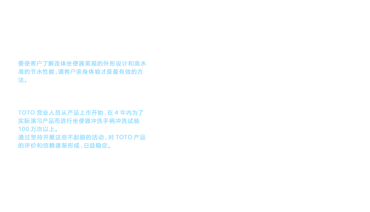 要使客户了解连体坐便器美观的外形设计和高水准的节水性能，请客户亲身体验才是最有效的方法。在各地的厨房及浴室商店（销售陈列室）设立了展台。并且，使用展示TOTO拳头产品的5辆房车进行了全美巡回展示。后期统计数据显示，TOTO营业人员从产品上市开始，在4年内为了实际演习产品而进行坐便器冲洗手柄冲洗试验100万次以上。通过坚持开展这些不起眼的活动，对TOTO产品的评价和信赖逐渐形成，日益稳定。对于已提升到一定高度的品牌价值，今后该如何扩展到其他商品上呢？品牌价值已经开始影响到卫洗丽TM（WASHLETTM）以及浴缸、水龙头等商品。”WASHLET”, ”卫洗丽” 和 ”衛洗麗” 是TOTO公司的商标或注册商标。
