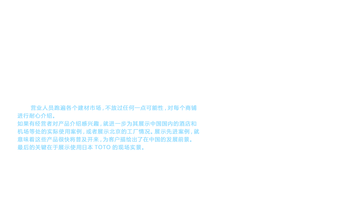 确保了生产网点，下一步面临的课题就是如何建立在中国各地进行销售的渠道（物流）。在这个环节却遇到了中国特有的商业习惯问题。在当时的中国，大多采用赊销的方式，拖欠货款的情况屡见不鲜。因此，TOTO坚持采用预付方式。然而，由一个认知度还不高的外企TOTO来介绍从未见过的高档商品，而且还提出预付货款的未知商业模式，因此，很难找到肯接受这个条件的经销商。但是，营业人员跑遍各个建材市场，不放过任何一点可能性，对每个商铺进行耐心介绍。如果有经营者对产品介绍感兴趣，就进一步为其展示中国国内的酒店和机场等处的实际使用案例，或者展示北京的工厂情况。展示先进案例，就意味着这些产品很快将普及开来，为客户描绘出了在中国的发展前景。最后的关键在于展示使用日本TOTO的现场实景。TOTO就是通过这些努力逐渐开辟出宝贵的销售渠道的。