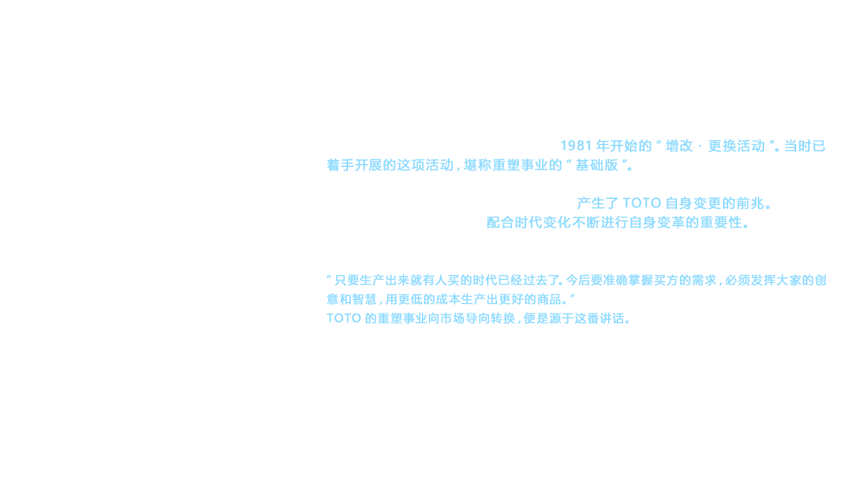 可以明确的是， 早于重塑宣言采取的措施是1981年开始的“增改・更换活动”。当时已着手开展的这项活动，堪称重塑事业的“基础版”。其典型代表就是“TOTO增改店”。这是后来的“重塑俱乐部”的先驱， 成为重塑俱乐部成立时的母体， 与加盟店一道贡献了长期积累下来的大量宝贵经验。在这种活动背景下， 产生了TOTO自身变更的前兆。1972年就任的第8代社长黑河阐述了配合时代变化不断进行自身变革的重要性。其中的一例就是1976年的年初讲话。“只要生产出来就有人买的时代已经过去了。今后要准确掌握买方的需求，必须发挥大家的创意和智慧，用更低的成本生产出更好的商品。”TOTO的重塑事业向市场导向转换，便是源于这番讲话。
