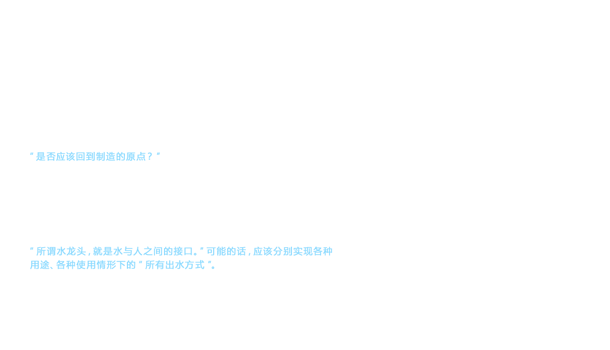 到了花洒配件进入一般住宅的1980年代， 市场在外观设计上提出更高的要求，TOTO也推出了多种设计的水龙头配件， 得到市场的认可。但是， 此时TOTO的经营层发现了水龙头事业部的危机。“是否应该回到制造的原点？”在这种意见的影响下， 在事业部内部开始出现新的动向。在与公司内外进行信息交换中， 逐渐浮出水面的是“水龙头究竟是什么？”这个问题。然而，答案并非唯一。这是因为尽管都叫水龙头， 但厨房、洗脸化妆台、浴室等处所需的功能各不相同。不过，这样思考就会发现， 可以找到这个问题的答案。“所谓水龙头，就是水与人之间的接口。”可能的话，应该分别实现各种用途、各种使用情形下的“所有出水方式”。