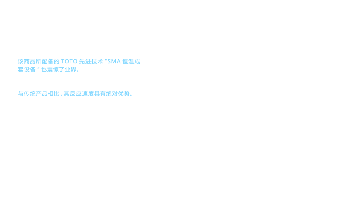 该商品所配备的TOTO先进技术“SMA恒温成套设备”也震惊了业界。这种结构在可感知热的心脏部位采用了形状记忆合金 （Shape Memory Alloy：SMA） 。与传统产品相比，其反应速度具有绝对优势。多年来水龙头的恒温技术一直面临的问题是断续使用温水淋浴时产生的温度瞬间超越值。温度瞬间超越值是指热水和冷水的温度调节未能跟上使用的节奏， 一瞬间流出高温热水， 导致人感到不舒服的现象。