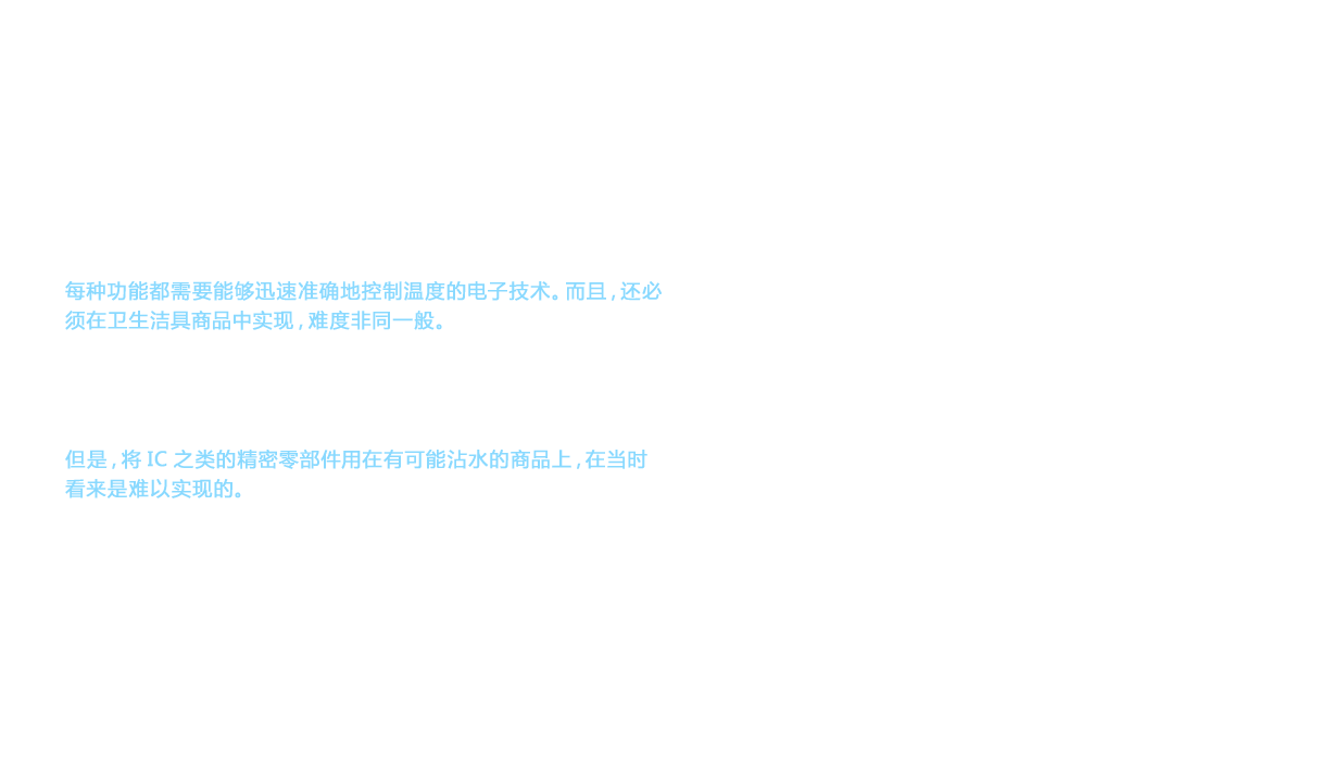 新型温水臀部洗净式便座需要具备温水洗净、暖风干燥以及加热便座这3个基本功能。每种功能都需要能够迅速准确地控制温度的电子技术。而且，还必须在卫生洁具商品中实现，难度非同一般。最大的难关是为保持适当温度而迅速准确地感知变化，并立即进行必要控制的技术。面对这一难题，研发人员得出的答案是采用IC控制。但是，将IC之类的精密零部件用在有可能沾水的商品上，在当时看来是难以实现的。
