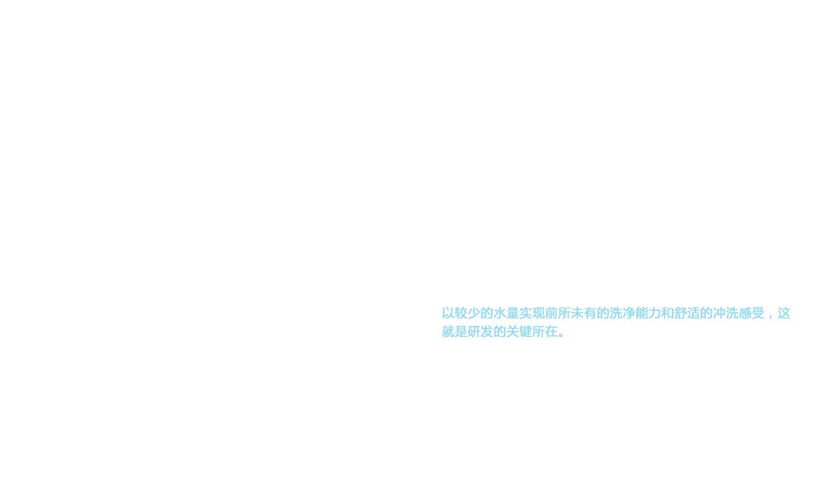 一直以来，卫洗丽™（WASHLET™）的基本设计中，突出的都是设备的过硬性能和稳固性，给人以充分的可靠感，但外形设计上并不出色。并且，原先的产品研发都是先确定功能，在研究了必要零部件后，才开始考虑外形设计。因而，在研发新型卫洗丽™（WASHLET™）时，采用了先由设计师自由设计产品外形，再配备必要功能的方法。这样完成的外形设计，具有“简约紧凑”的特点。要实现这种外形，就无法使用热水储水箱。如此一来，热水结构就只能考虑瞬间加热式了。但是，对比热水储水式，瞬间加热式可提供的热水量减少。以较少的水量实现前所未有的洗净能力和舒适的冲洗感受，这就是研发的关键所在。