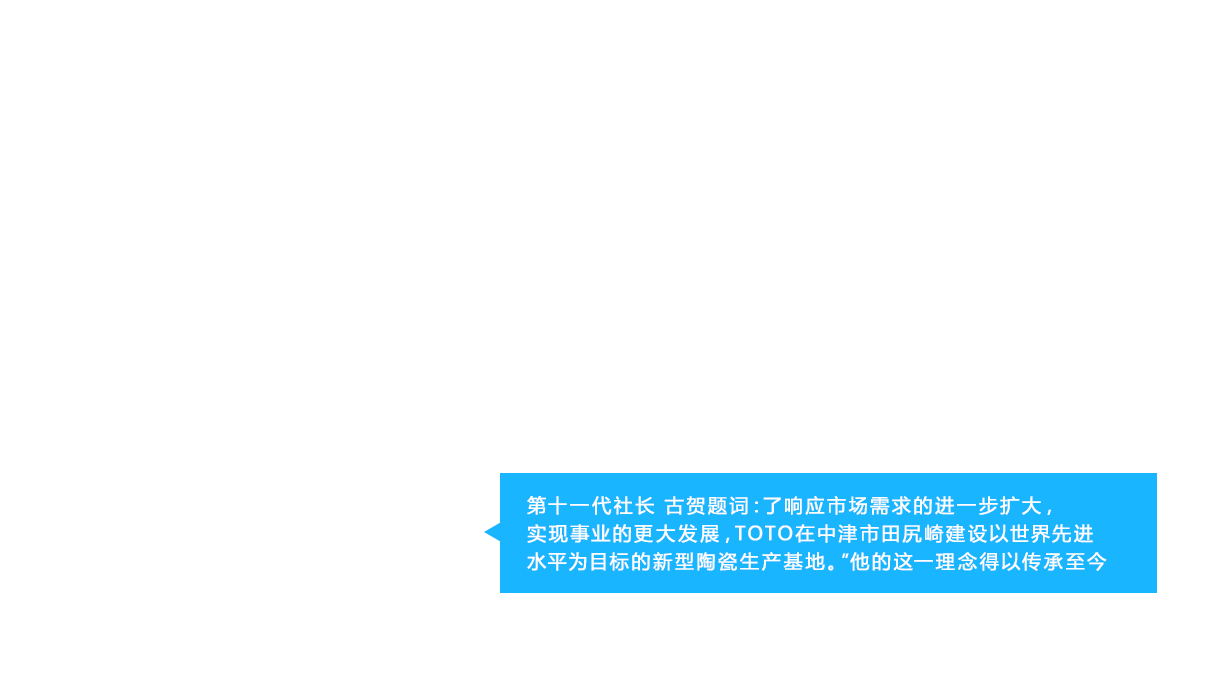 第十一代社长 古贺题词：了响应市场需求的进一步扩大，实现事业的更大发展，TOTO在中津市田尻崎建设以世界先进水平为目标的新型陶瓷生产基地。”他的这一理念得以传承至今