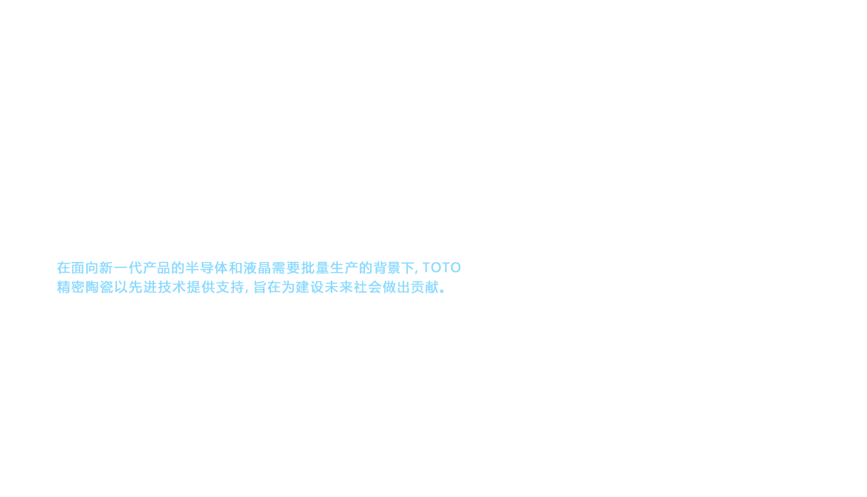 今天，TOTO精密陶瓷 以长期积累的卫生陶瓷和餐具等领域的技术为基础，建立起独有事业，为当前国际市场供应产品。以自20世纪后半开始迅速发展的手机为首的移动通信网络，经过高速化、大容量化的进步，进入21世纪后实现了进一步发展。并且，为其基础提供支撑的精密陶瓷的可能性也进一步提升。在面向新一代产品的半导体和液晶需要批量生产的背景下，TOTO精密陶瓷以先进技术提供支持，旨在为建设未来社会做出贡献。