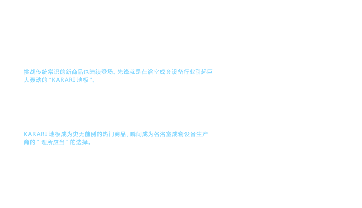 2001年，随着新世纪的到来，TOTO浴室中挑战传统常识的新商品也陆续登场。先锋就是在浴室成套设备行业引起巨大轰动的“KARARI地板”。顾客反映的“浴室成套设备的地板不易干”的意见成为契机，TOTO准备颠覆“理所应当”的认识，开始挑战“易干地板”。通过反复试验和摸索，最终得出了全新的排水方法，即“并非迅速排水，而是特意让少量水滞留，从而利用这些水破坏大水滴的表面张力，将水引入排水沟，实现缓慢切实的排水”，并开发出了可实现该排水方法的理想的沟槽。在次日清晨干爽到可以让人穿着袜子入内的“KARARI地板”诞生了。KARARI地板成为史无前例的热门商品，瞬间成为各浴室成套设备生产商的“理所应当”的选择。