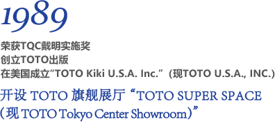 1989 荣获TQC戴明实施奖 创立TOTO出版 在美国成立“TOTO Kiki U.S.A. Inc.”（现TOTO U.S.A., INC.） 开设TOTO旗舰展厅“TOTO SUPER SPACE（现TOTO Tokyo Center Showroom）”