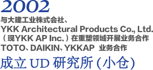 2002 与大建工业株式会社、YKK Architectural Products Co., Ltd.（现YKK AP Inc.）在重塑领域开展业务合作 TOTO、DAIKIN、YKKAP 业务合作 成立UD研究所（小仓）