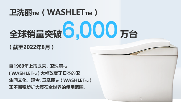 卫洗丽TM（WASHLETTM）全球销量突破6,000万台（截至2022年8月）自1980年上市以来，卫洗丽TM（WASHLETTM）大幅改变了日本的卫生间文化。现今，卫洗丽TM（WASHLETTM）正不断稳步扩大其在全世界的使用范围。