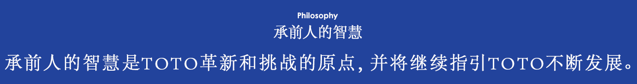 Philosophy 承前人的智慧 承前人的智慧是TOTO革新和挑战的原点，并将继续指引TOTO不断发展。