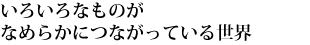 いろいろなものがなめらかにつながっている世界