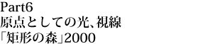 Part 6

原点としての光、視線「矩形の森」2000