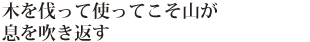 木を伐って使ってこそ山が息を吹き返す