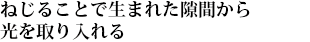 ねじることで生まれた隙間から光を取り入れる