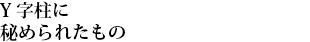Y字柱に秘められたもの
